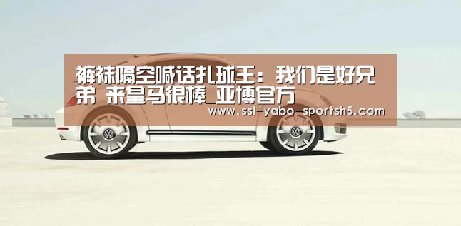 裤袜隔空喊话扎球王:我们是好兄弟 来皇马很棒_亚博官方(图1) 亚博体育在线
